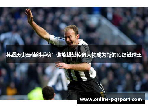 英超历史最佳射手榜：谁能超越传奇人物成为新的顶级进球王