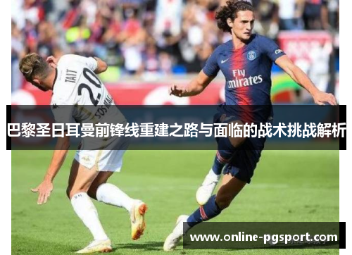 巴黎圣日耳曼前锋线重建之路与面临的战术挑战解析