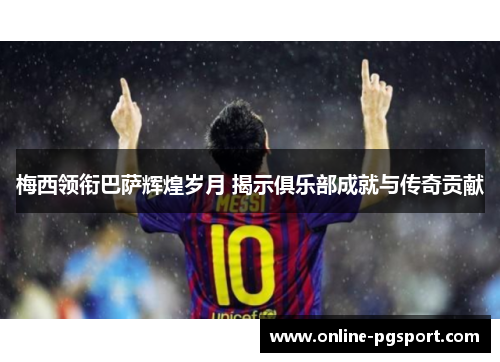 梅西领衔巴萨辉煌岁月 揭示俱乐部成就与传奇贡献