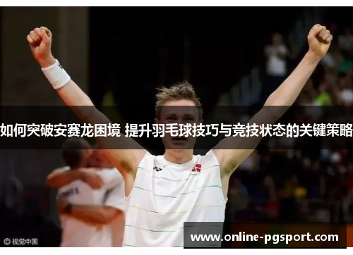 如何突破安赛龙困境 提升羽毛球技巧与竞技状态的关键策略