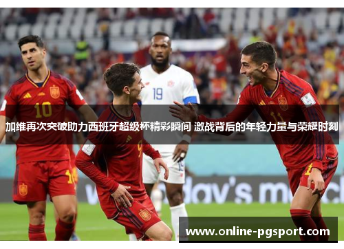 加维再次突破助力西班牙超级杯精彩瞬间 激战背后的年轻力量与荣耀时刻
