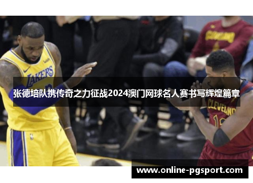 张德培队携传奇之力征战2024澳门网球名人赛书写辉煌篇章